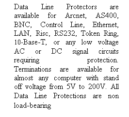 Text Box: Data Line Protectors are available for Arcnet, AS400, BNC, Control Line, Ethernet, LAN, Risc, RS232, Token Ring, 10-Base-T, or any low voltage AC or DC signal circuits requiring protection. Terminations are available for almost any computer with stand off voltage from 5V to 200V. All Data Line Protections are non load-bearing