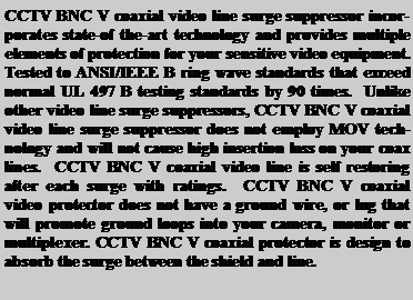 Text Box: CCTV BNC V coaxial video line surge suppressor incorporates state-of the-art technology and provides multiple elements of protection for your sensitive video equipment.  Tested to ANSI/IEEE B ring wave standards that exceed normal UL 497 B testing standards by 90 times.  Unlike other video line surge suppressors, CCTV BNC V coaxial video line surge suppressor does not employ MOV technology and will not cause high insertion loss on your coax lines.  CCTV BNC V coaxial video line is self restoring after each surge with ratings.  CCTV BNC V coaxial video protector does not have a ground wire, or lug that will promote ground loops into your camera, monitor or multiplexer. CCTV BNC V coaxial protector is design to absorb the surge between the shield and line.