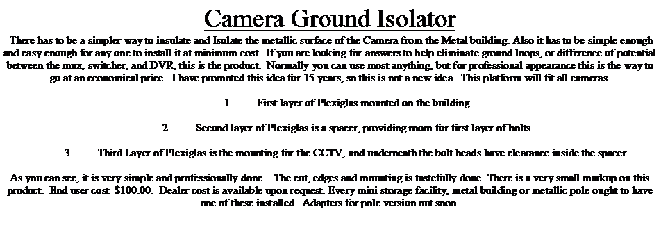 Text Box: Camera Ground Isolator There has to be a simpler way to insulate and Isolate the metallic surface of the Camera from the Metal building. Also it has to be simple enough and easy enough for any one to install it at minimum cost.  If you are looking for answers to help eliminate ground loops, or difference of potential between the mux, switcher, and DVR, this is the product.  Normally you can use most anything, but for professional appearance this is the way to go at an economical price.  I have promoted this idea for 15 years, so this is not a new idea.  This platform will fit all cameras.  	1	First layer of Plexiglas mounted on the building	2.	Second layer of Plexiglas is a spacer, providing room for first layer of bolts	3.	Third Layer of Plexiglas is the mounting for the CCTV, and underneath the bolt heads have clearance inside the spacer.As you can see, it is very simple and professionally done.   The cut, edges and mounting is tastefully done. There is a very small markup on this product.  End user cost  $100.00.  Dealer cost is available upon request. Every mini storage facility, metal building or metallic pole ought to have one of these installed.  Adapters for pole version out soon.